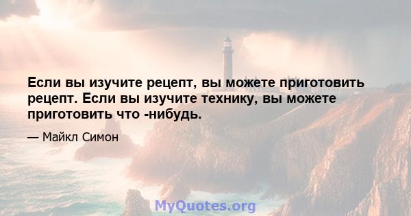 Если вы изучите рецепт, вы можете приготовить рецепт. Если вы изучите технику, вы можете приготовить что -нибудь.