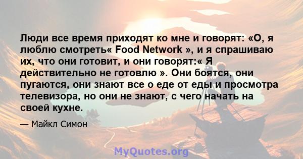 Люди все время приходят ко мне и говорят: «О, я люблю смотреть« Food Network », и я спрашиваю их, что они готовит, и они говорят:« Я действительно не готовлю ». Они боятся, они пугаются, они знают все о еде от еды и