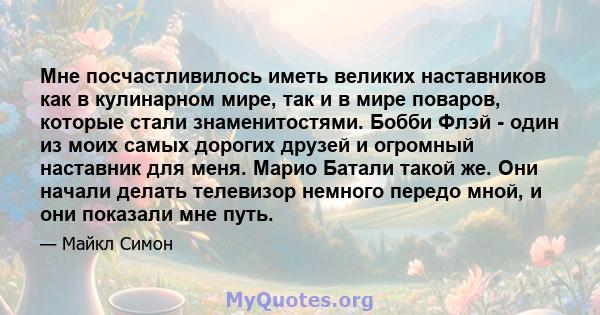 Мне посчастливилось иметь великих наставников как в кулинарном мире, так и в мире поваров, которые стали знаменитостями. Бобби Флэй - один из моих самых дорогих друзей и огромный наставник для меня. Марио Батали такой