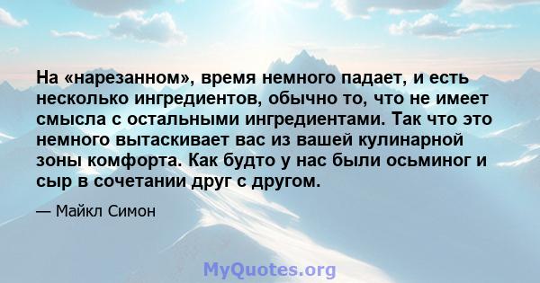 На «нарезанном», время немного падает, и есть несколько ингредиентов, обычно то, что не имеет смысла с остальными ингредиентами. Так что это немного вытаскивает вас из вашей кулинарной зоны комфорта. Как будто у нас