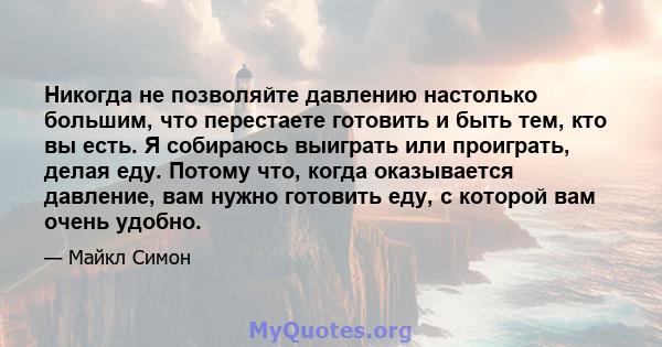 Никогда не позволяйте давлению настолько большим, что перестаете готовить и быть тем, кто вы есть. Я собираюсь выиграть или проиграть, делая еду. Потому что, когда оказывается давление, вам нужно готовить еду, с которой 