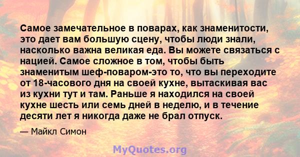 Самое замечательное в поварах, как знаменитости, это дает вам большую сцену, чтобы люди знали, насколько важна великая еда. Вы можете связаться с нацией. Самое сложное в том, чтобы быть знаменитым шеф-поваром-это то,