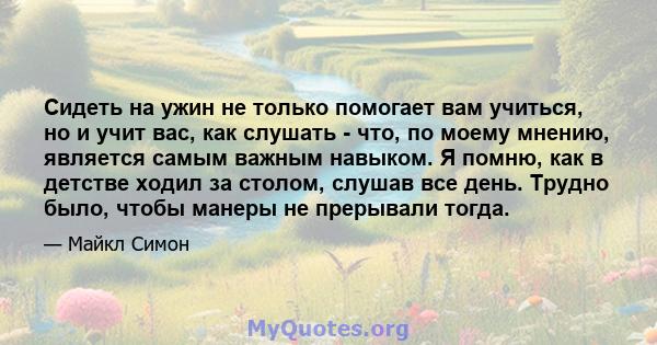 Сидеть на ужин не только помогает вам учиться, но и учит вас, как слушать - что, по моему мнению, является самым важным навыком. Я помню, как в детстве ходил за столом, слушав все день. Трудно было, чтобы манеры не