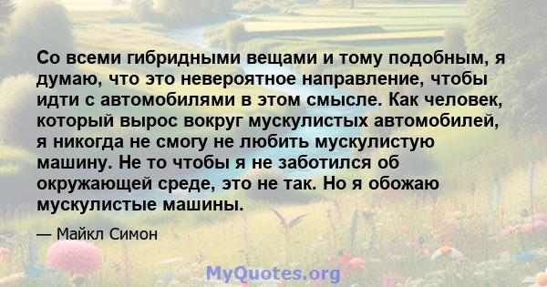 Со всеми гибридными вещами и тому подобным, я думаю, что это невероятное направление, чтобы идти с автомобилями в этом смысле. Как человек, который вырос вокруг мускулистых автомобилей, я никогда не смогу не любить