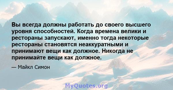 Вы всегда должны работать до своего высшего уровня способностей. Когда времена велики и рестораны запускают, именно тогда некоторые рестораны становятся неаккуратными и принимают вещи как должное. Никогда не принимайте