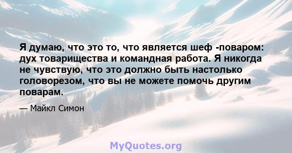 Я думаю, что это то, что является шеф -поваром: дух товарищества и командная работа. Я никогда не чувствую, что это должно быть настолько головорезом, что вы не можете помочь другим поварам.