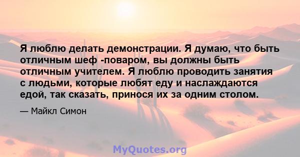 Я люблю делать демонстрации. Я думаю, что быть отличным шеф -поваром, вы должны быть отличным учителем. Я люблю проводить занятия с людьми, которые любят еду и наслаждаются едой, так сказать, принося их за одним столом.