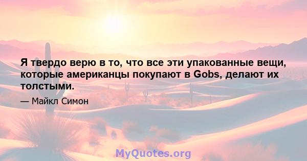 Я твердо верю в то, что все эти упакованные вещи, которые американцы покупают в Gobs, делают их толстыми.