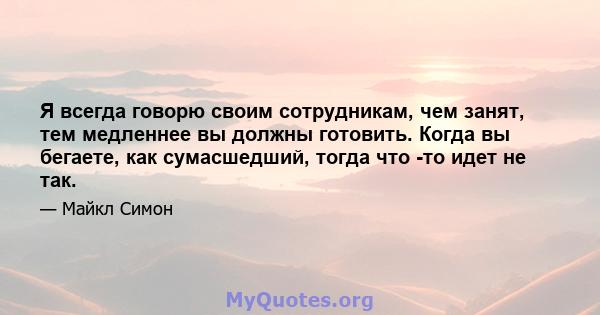 Я всегда говорю своим сотрудникам, чем занят, тем медленнее вы должны готовить. Когда вы бегаете, как сумасшедший, тогда что -то идет не так.