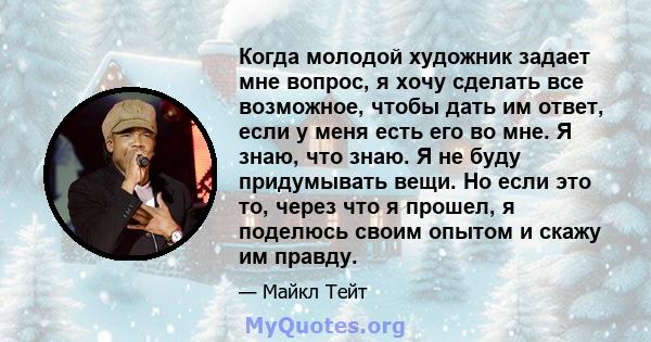 Когда молодой художник задает мне вопрос, я хочу сделать все возможное, чтобы дать им ответ, если у меня есть его во мне. Я знаю, что знаю. Я не буду придумывать вещи. Но если это то, через что я прошел, я поделюсь