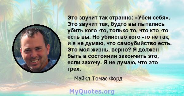 Это звучит так странно: «Убей себя». Это звучит так, будто вы пытались убить кого -то, только то, что кто -то есть вы. Но убийство кого -то не так, и я не думаю, что самоубийство есть. Это моя жизнь, верно? Я должен