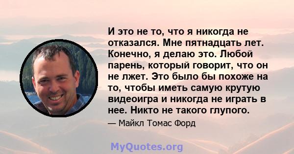 И это не то, что я никогда не отказался. Мне пятнадцать лет. Конечно, я делаю это. Любой парень, который говорит, что он не лжет. Это было бы похоже на то, чтобы иметь самую крутую видеоигра и никогда не играть в нее.