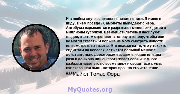 И в любом случае, правда не такая велика. Я имею в виду, в чем правда? Самолеты выпадают с неба. Автобусы взрываются и разрывают маленьких детей в миллионы кусочков. Двенадцатилетние и насилуют людей, а затем стреляют в 