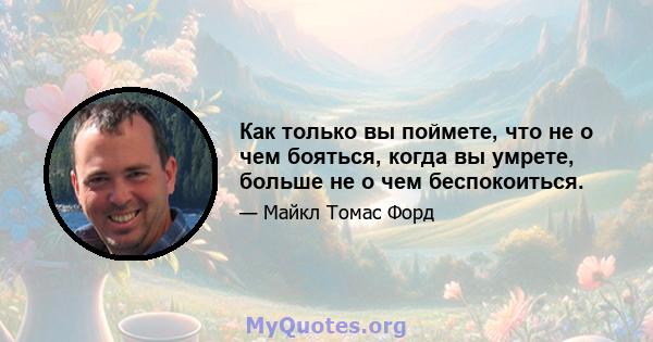 Как только вы поймете, что не о чем бояться, когда вы умрете, больше не о чем беспокоиться.