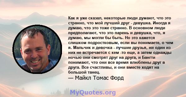 Как я уже сказал, некоторые люди думают, что это странно, что мой лучший друг - девушка. Иногда я думаю, что это тоже странно. В основном люди предполагают, что это парень и девушка, что, я думаю, мы могли бы быть. Но