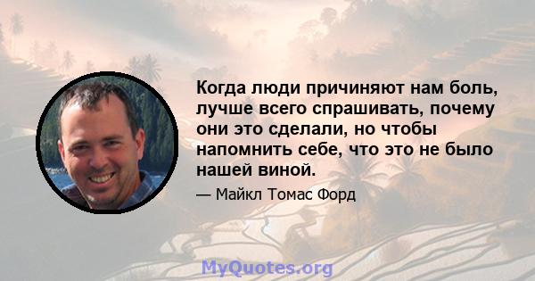 Когда люди причиняют нам боль, лучше всего спрашивать, почему они это сделали, но чтобы напомнить себе, что это не было нашей виной.