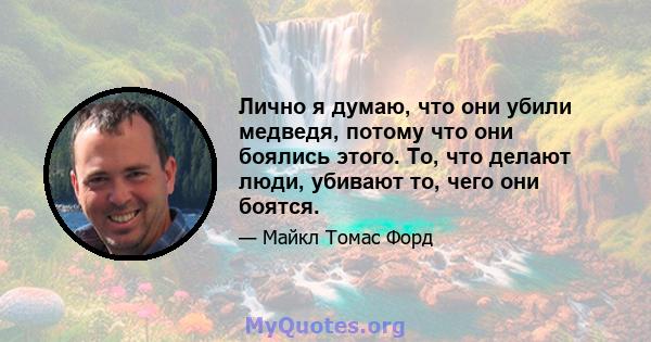 Лично я думаю, что они убили медведя, потому что они боялись этого. То, что делают люди, убивают то, чего они боятся.