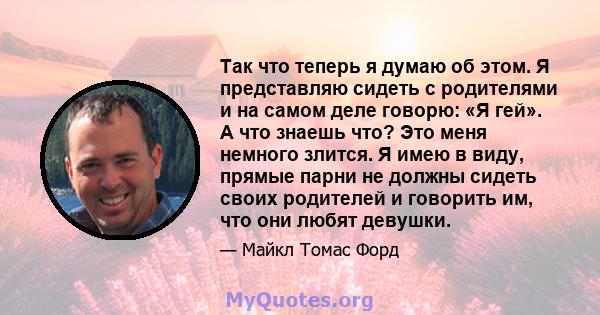 Так что теперь я думаю об этом. Я представляю сидеть с родителями и на самом деле говорю: «Я гей». А что знаешь что? Это меня немного злится. Я имею в виду, прямые парни не должны сидеть своих родителей и говорить им,