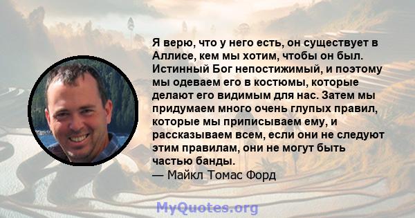 Я верю, что у него есть, он существует в Аллисе, кем мы хотим, чтобы он был. Истинный Бог непостижимый, и поэтому мы одеваем его в костюмы, которые делают его видимым для нас. Затем мы придумаем много очень глупых