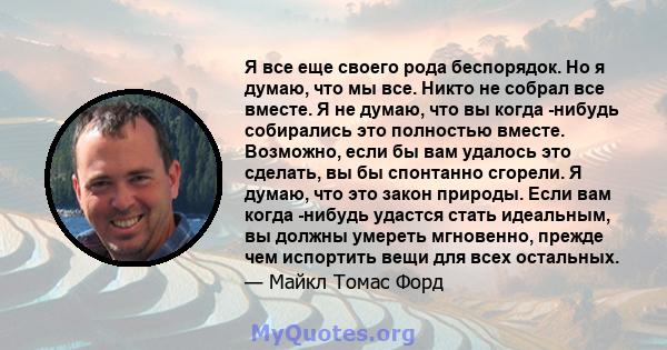 Я все еще своего рода беспорядок. Но я думаю, что мы все. Никто не собрал все вместе. Я не думаю, что вы когда -нибудь собирались это полностью вместе. Возможно, если бы вам удалось это сделать, вы бы спонтанно сгорели. 