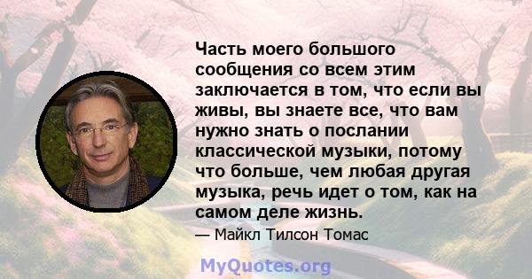 Часть моего большого сообщения со всем этим заключается в том, что если вы живы, вы знаете все, что вам нужно знать о послании классической музыки, потому что больше, чем любая другая музыка, речь идет о том, как на