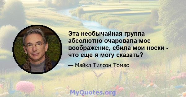 Эта необычайная группа абсолютно очаровала мое воображение, сбила мои носки - что еще я могу сказать?