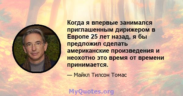 Когда я впервые занимался приглашенным дирижером в Европе 25 лет назад, я бы предложил сделать американские произведения и неохотно это время от времени принимается.