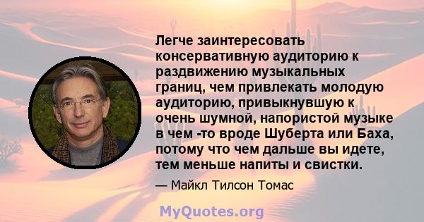 Легче заинтересовать консервативную аудиторию к раздвижению музыкальных границ, чем привлекать молодую аудиторию, привыкнувшую к очень шумной, напористой музыке в чем -то вроде Шуберта или Баха, потому что чем дальше вы 