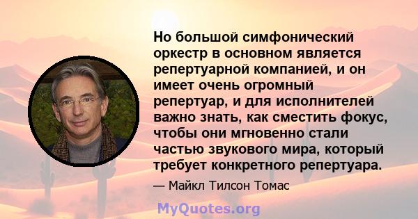 Но большой симфонический оркестр в основном является репертуарной компанией, и он имеет очень огромный репертуар, и для исполнителей важно знать, как сместить фокус, чтобы они мгновенно стали частью звукового мира,