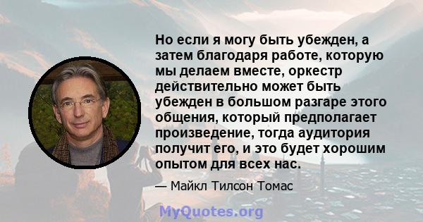 Но если я могу быть убежден, а затем благодаря работе, которую мы делаем вместе, оркестр действительно может быть убежден в большом разгаре этого общения, который предполагает произведение, тогда аудитория получит его,