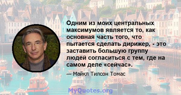 Одним из моих центральных максимумов является то, как основная часть того, что пытается сделать дирижер, - это заставить большую группу людей согласиться с тем, где на самом деле «сейчас».