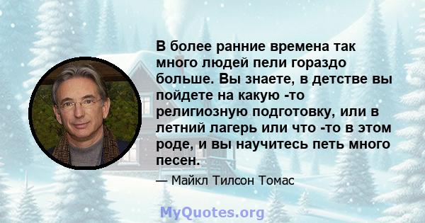 В более ранние времена так много людей пели гораздо больше. Вы знаете, в детстве вы пойдете на какую -то религиозную подготовку, или в летний лагерь или что -то в этом роде, и вы научитесь петь много песен.