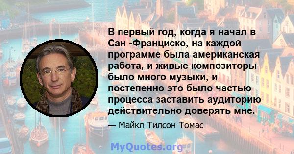 В первый год, когда я начал в Сан -Франциско, на каждой программе была американская работа, и живые композиторы было много музыки, и постепенно это было частью процесса заставить аудиторию действительно доверять мне.