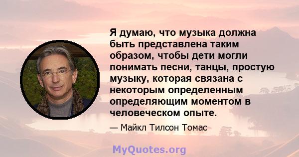 Я думаю, что музыка должна быть представлена ​​таким образом, чтобы дети могли понимать песни, танцы, простую музыку, которая связана с некоторым определенным определяющим моментом в человеческом опыте.