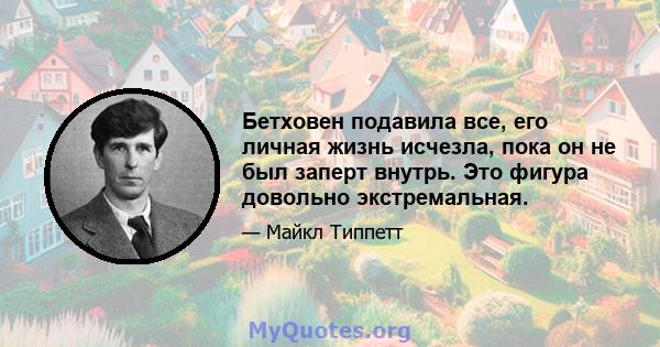 Бетховен подавила все, его личная жизнь исчезла, пока он не был заперт внутрь. Это фигура довольно экстремальная.