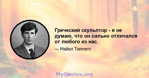 Греческий скульптор - я не думаю, что он сильно отличался от любого из нас.