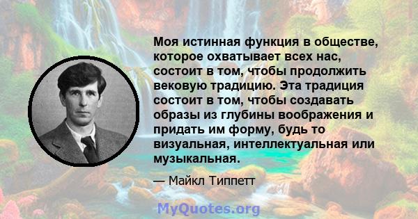 Моя истинная функция в обществе, которое охватывает всех нас, состоит в том, чтобы продолжить вековую традицию. Эта традиция состоит в том, чтобы создавать образы из глубины воображения и придать им форму, будь то