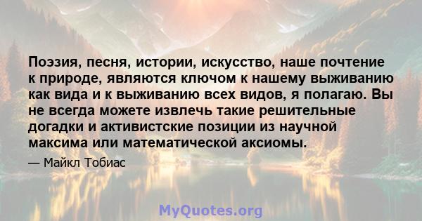 Поэзия, песня, истории, искусство, наше почтение к природе, являются ключом к нашему выживанию как вида и к выживанию всех видов, я полагаю. Вы не всегда можете извлечь такие решительные догадки и активистские позиции