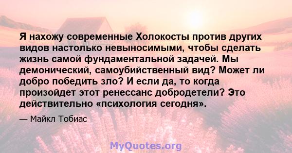 Я нахожу современные Холокосты против других видов настолько невыносимыми, чтобы сделать жизнь самой фундаментальной задачей. Мы демонический, самоубийственный вид? Может ли добро победить зло? И если да, то когда