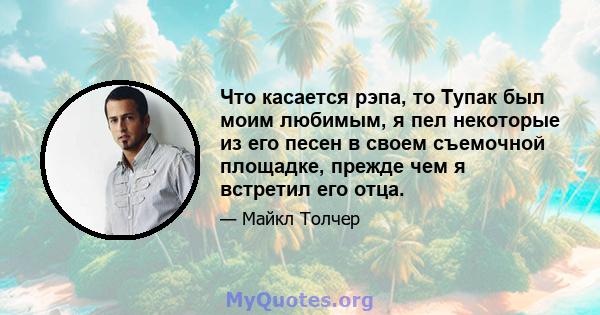 Что касается рэпа, то Тупак был моим любимым, я пел некоторые из его песен в своем съемочной площадке, прежде чем я встретил его отца.