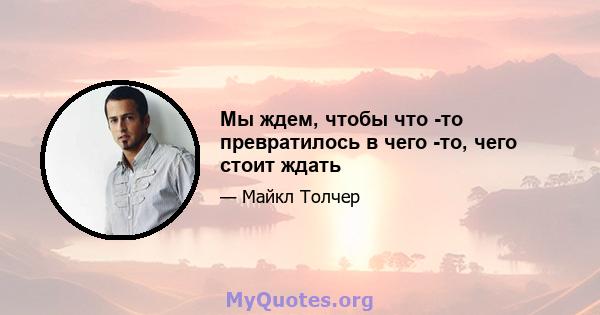 Мы ждем, чтобы что -то превратилось в чего -то, чего стоит ждать