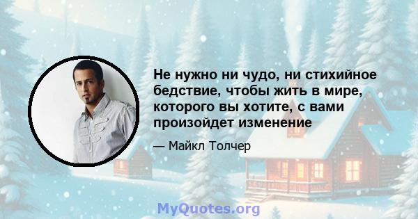 Не нужно ни чудо, ни стихийное бедствие, чтобы жить в мире, которого вы хотите, с вами произойдет изменение