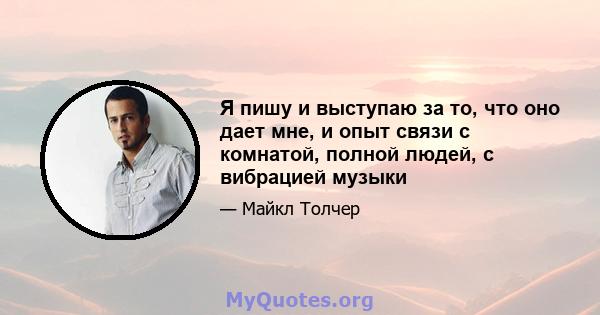 Я пишу и выступаю за то, что оно дает мне, и опыт связи с комнатой, полной людей, с вибрацией музыки