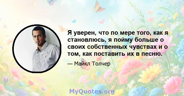 Я уверен, что по мере того, как я становлюсь, я пойму больше о своих собственных чувствах и о том, как поставить их в песню.