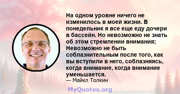 На одном уровне ничего не изменилось в моей жизни. В понедельник я все еще еду дочери в бассейн. Но невозможно не знать об этом стремлении внимания; Невозможно не быть соблазнительным после того, как вы вступили в него, 