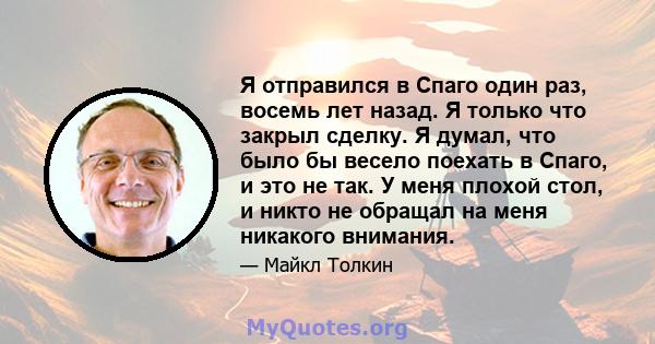 Я отправился в Спаго один раз, восемь лет назад. Я только что закрыл сделку. Я думал, что было бы весело поехать в Спаго, и это не так. У меня плохой стол, и никто не обращал на меня никакого внимания.