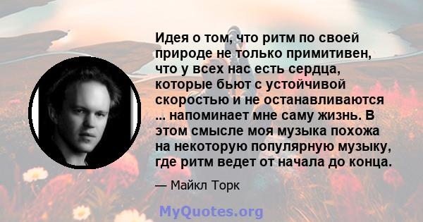 Идея о том, что ритм по своей природе не только примитивен, что у всех нас есть сердца, которые бьют с устойчивой скоростью и не останавливаются ... напоминает мне саму жизнь. В этом смысле моя музыка похожа на