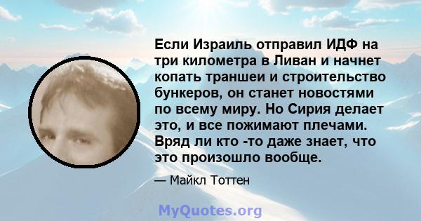 Если Израиль отправил ИДФ на три километра в Ливан и начнет копать траншеи и строительство бункеров, он станет новостями по всему миру. Но Сирия делает это, и все пожимают плечами. Вряд ли кто -то даже знает, что это