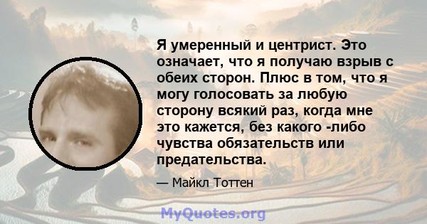 Я умеренный и центрист. Это означает, что я получаю взрыв с обеих сторон. Плюс в том, что я могу голосовать за любую сторону всякий раз, когда мне это кажется, без какого -либо чувства обязательств или предательства.