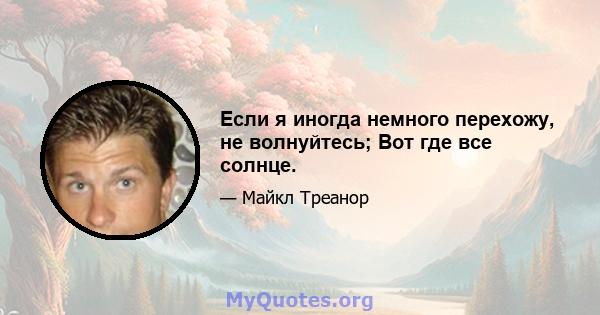 Если я иногда немного перехожу, не волнуйтесь; Вот где все солнце.